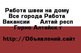 Работа швеи на дому - Все города Работа » Вакансии   . Алтай респ.,Горно-Алтайск г.